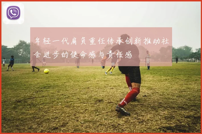 年轻一代肩负重任传承创新推动社会进步的使命感与责任感