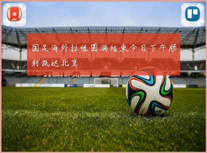 国足海外拉练圆满结束今日下午顺利抵达北京