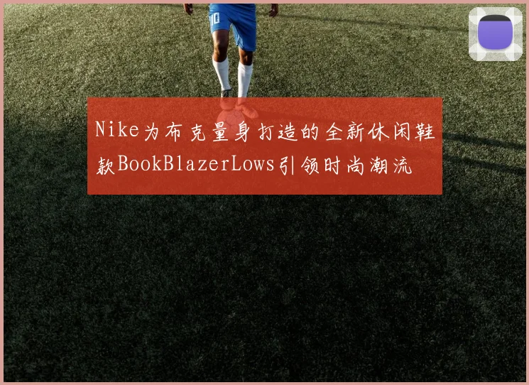 Nike为布克量身打造的全新休闲鞋款BookBlazerLows引领时尚潮流