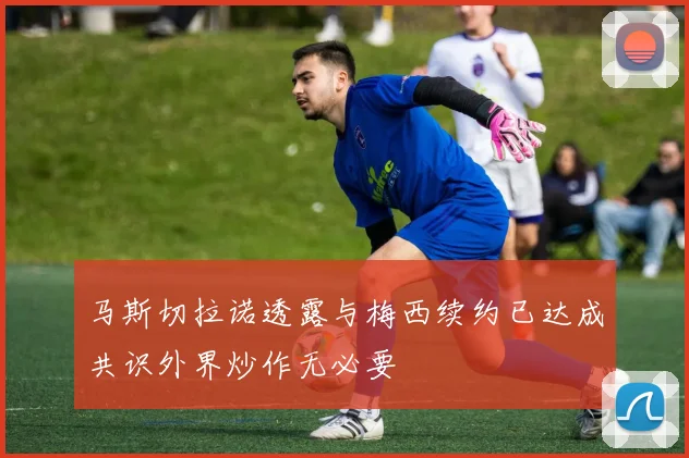 马斯切拉诺透露与梅西续约已达成共识外界炒作无必要