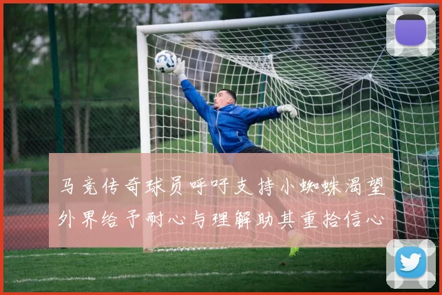 马竞传奇球员呼吁支持小蜘蛛渴望外界给予耐心与理解助其重拾信心