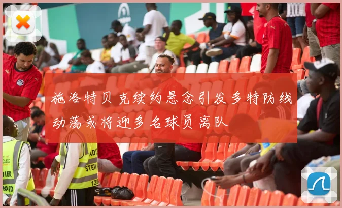 施洛特贝克续约悬念引发多特防线动荡或将迎多名球员离队