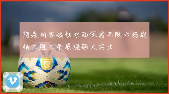 阿森纳客战切尔西保持不败六场战绩三胜三平展现强大实力