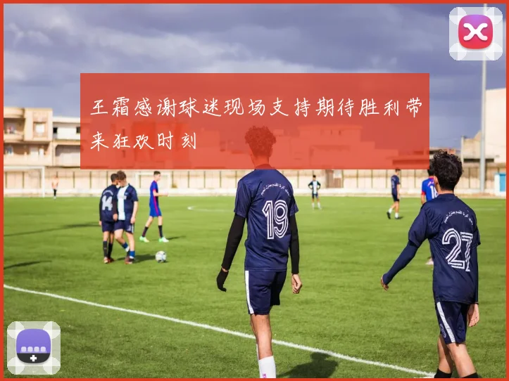 王霜感谢球迷现场支持期待胜利带来狂欢时刻