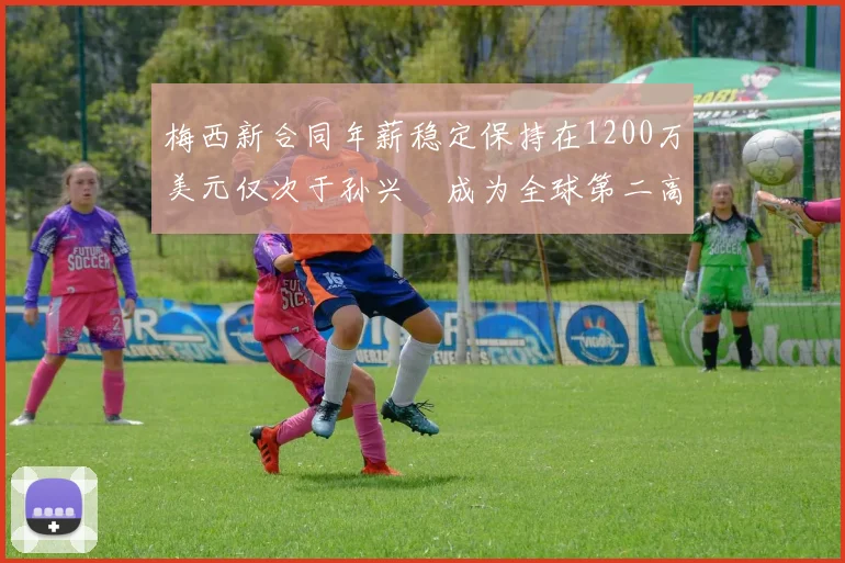 梅西新合同年薪稳定保持在1200万美元仅次于孙兴慜成为全球第二高薪球员