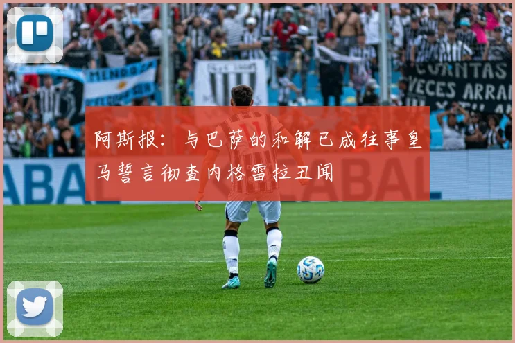 阿斯报：与巴萨的和解已成往事皇马誓言彻查内格雷拉丑闻
