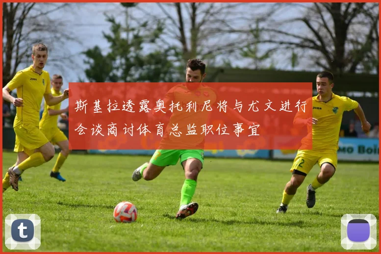 斯基拉透露奥托利尼将与尤文进行会谈商讨体育总监职位事宜