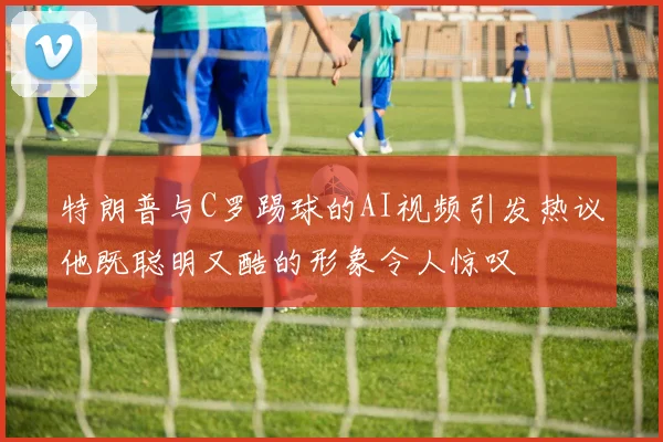 特朗普与C罗踢球的AI视频引发热议他既聪明又酷的形象令人惊叹