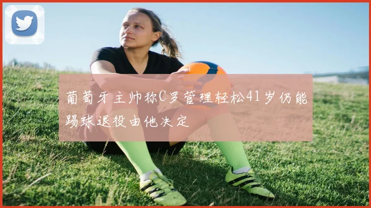 葡萄牙主帅称C罗管理轻松41岁仍能踢球退役由他决定