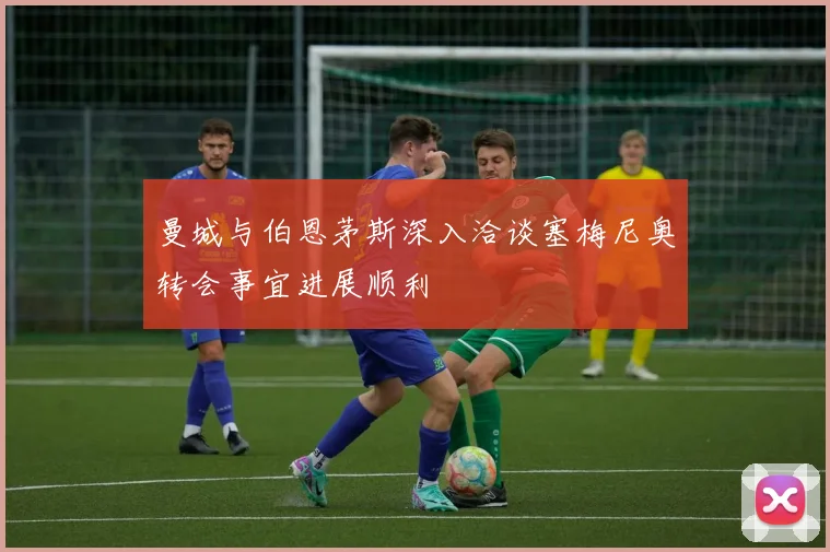 曼城与伯恩茅斯深入洽谈塞梅尼奥转会事宜进展顺利