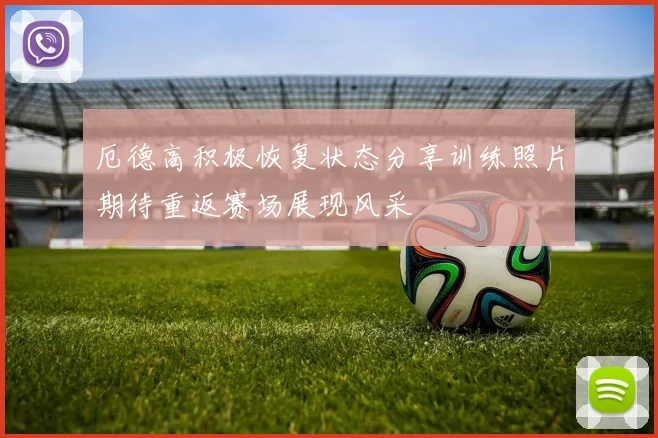 厄德高积极恢复状态分享训练照片期待重返赛场展现风采