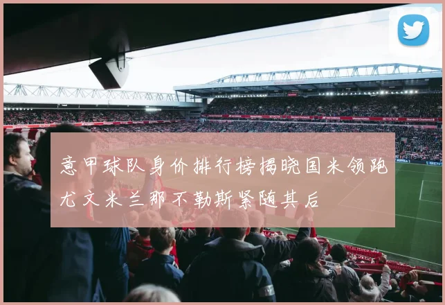 意甲球队身价排行榜揭晓国米领跑尤文米兰那不勒斯紧随其后