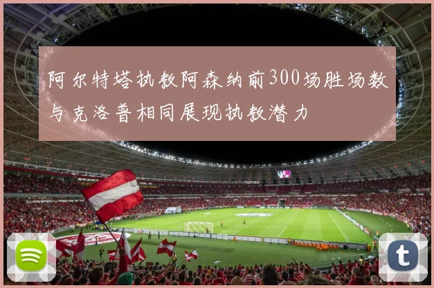 阿尔特塔执教阿森纳前300场胜场数与克洛普相同展现执教潜力