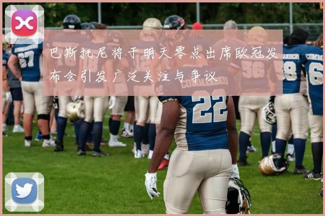 巴斯托尼将于明天零点出席欧冠发布会引发广泛关注与争议