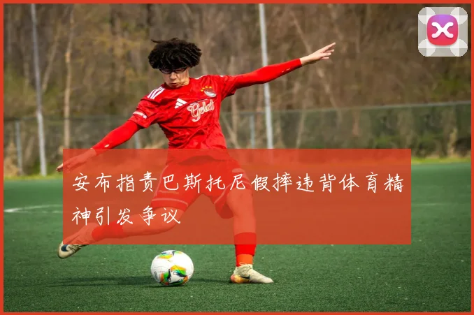 安布指责巴斯托尼假摔违背体育精神引发争议