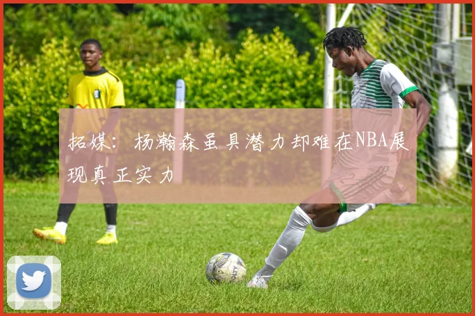拓媒：杨瀚森虽具潜力却难在NBA展现真正实力