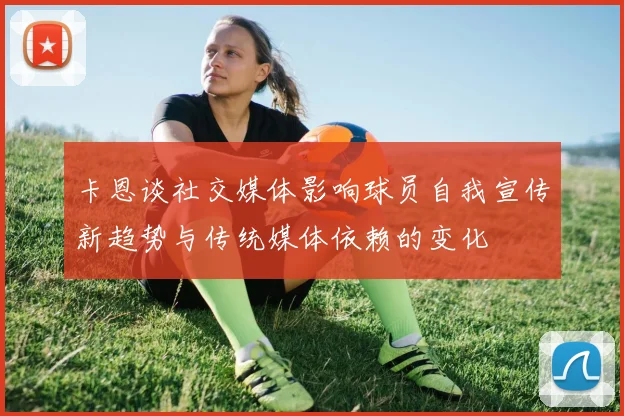 卡恩谈社交媒体影响球员自我宣传新趋势与传统媒体依赖的变化