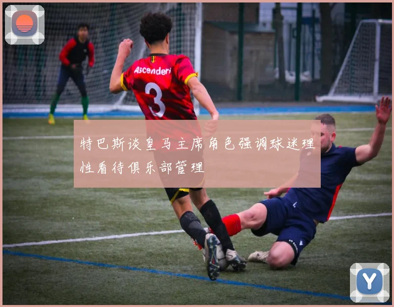 特巴斯谈皇马主席角色强调球迷理性看待俱乐部管理