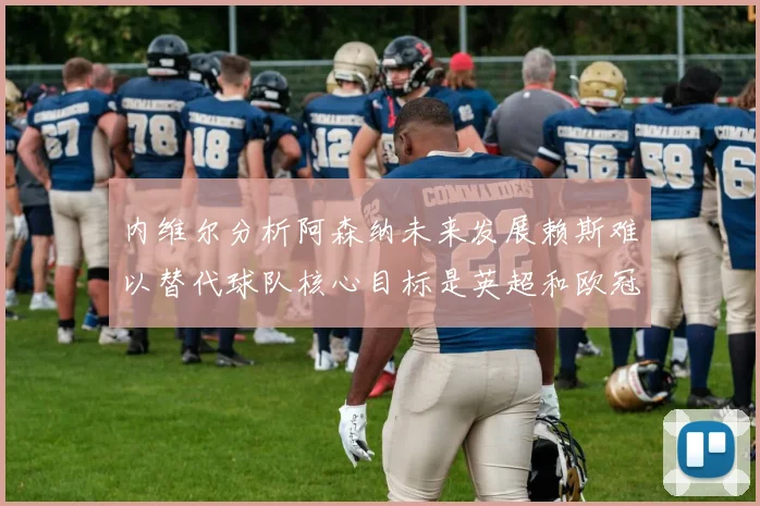 内维尔分析阿森纳未来发展赖斯难以替代球队核心目标是英超和欧冠