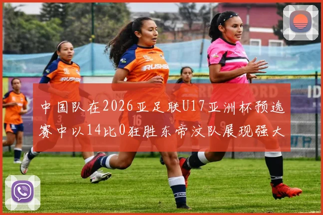 中国队在2026亚足联U17亚洲杯预选赛中以14比0狂胜东帝汶队展现强大实力