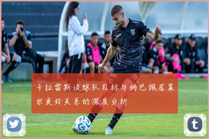 卡拉雷斯谈球队目标与姆巴佩居莱尔良好关系的深度分析