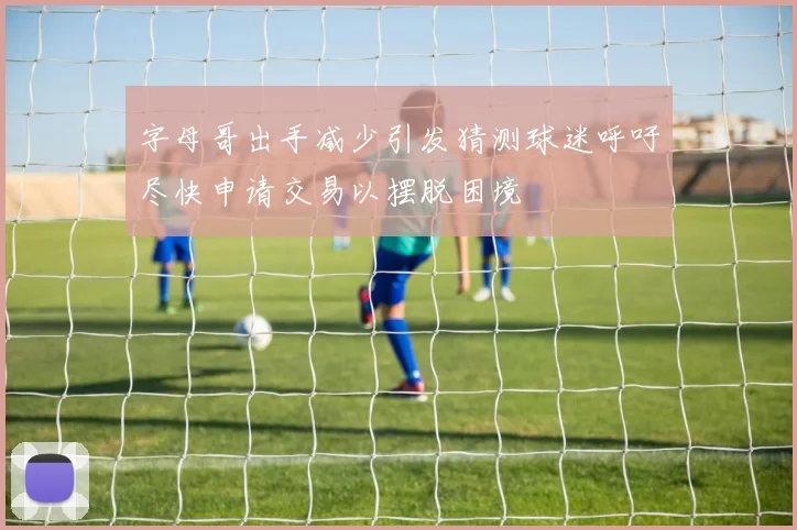 字母哥出手减少引发猜测球迷呼吁尽快申请交易以摆脱困境