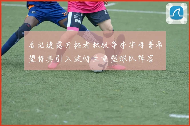名记透露开拓者积极争夺字母哥希望将其引入波特兰重塑球队阵容