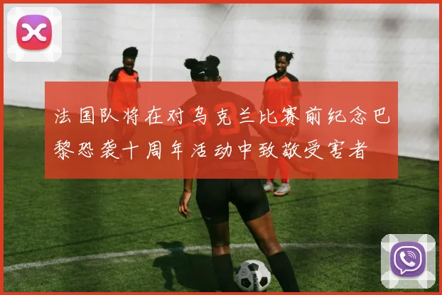 法国队将在对乌克兰比赛前纪念巴黎恐袭十周年活动中致敬受害者