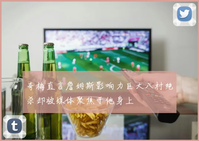 夸梅直言詹姆斯影响力巨大八村绝杀却被媒体聚焦于他身上