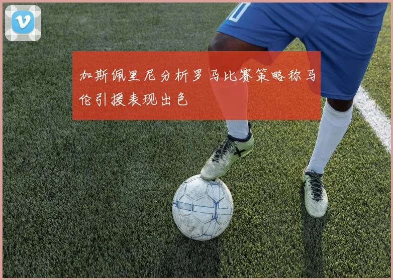 加斯佩里尼分析罗马比赛策略称马伦引援表现出色