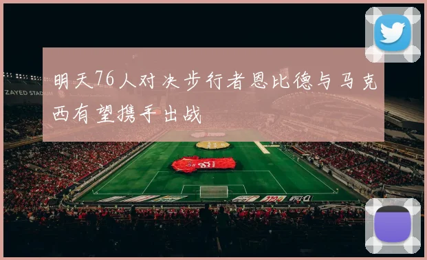 明天76人对决步行者恩比德与马克西有望携手出战