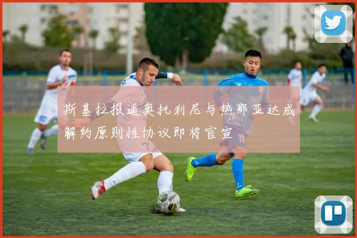 斯基拉报道奥托利尼与热那亚达成解约原则性协议即将官宣