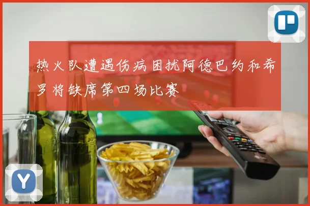 热火队遭遇伤病困扰阿德巴约和希罗将缺席第四场比赛