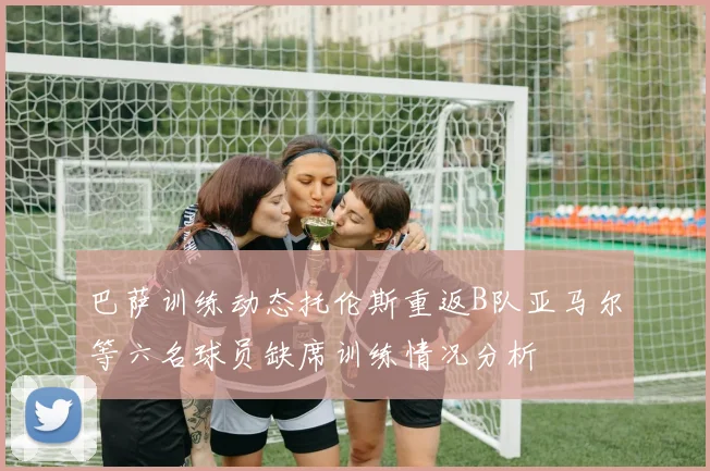 巴萨训练动态托伦斯重返B队亚马尔等六名球员缺席训练情况分析