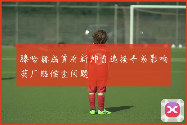 滕哈赫成贾府新帅首选接手或影响药厂赔偿金问题