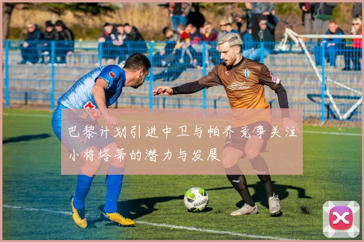 巴黎计划引进中卫与帕乔竞争关注小将塔蒂的潜力与发展